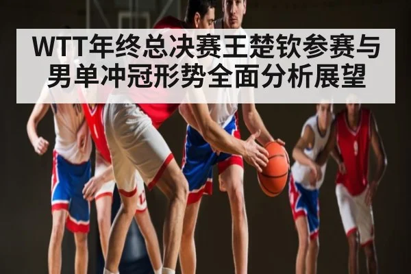 WTT年终总决赛王楚钦参赛与男单冲冠形势全面分析展望（kaiyun）